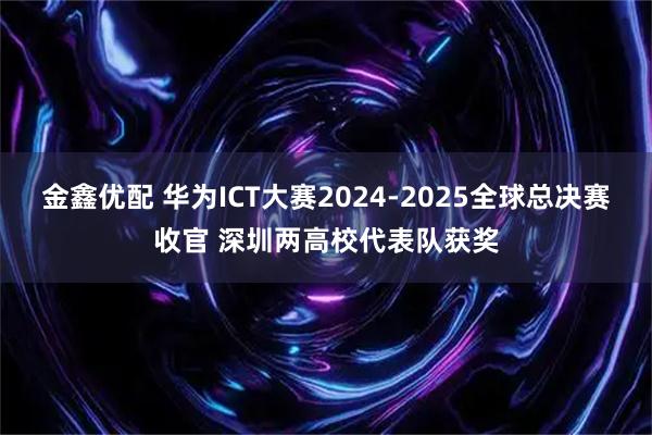 金鑫优配 华为ICT大赛2024-2025全球总决赛收官 深圳两高校代表队获奖