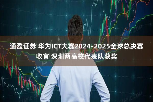 通盈证券 华为ICT大赛2024-2025全球总决赛收官 深圳两高校代表队获奖