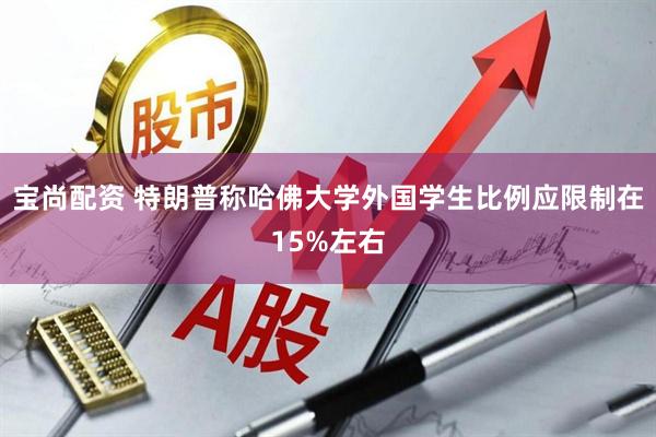 宝尚配资 特朗普称哈佛大学外国学生比例应限制在15%左右