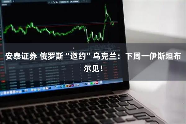 安泰证券 俄罗斯“邀约”乌克兰：下周一伊斯坦布尔见！