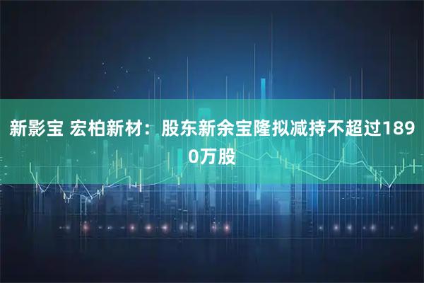 新影宝 宏柏新材：股东新余宝隆拟减持不超过1890万股