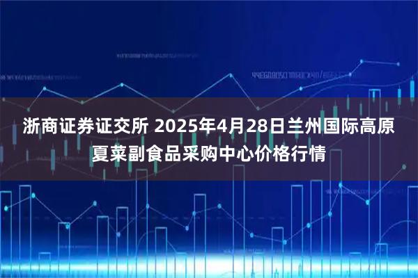浙商证券证交所 2025年4月28日兰州国际高原夏菜副食品采购中心价格行情