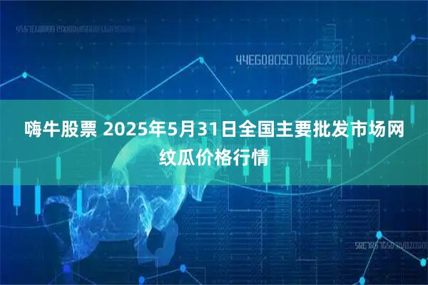 嗨牛股票 2025年5月31日全国主要批发市场网纹瓜价格行情