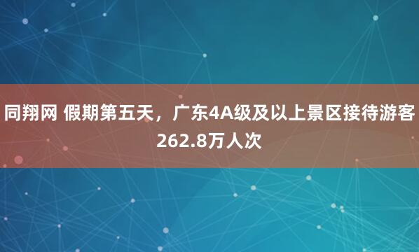 同翔网 假期第五天，广东4A级及以上景区接待游客262.8万人次