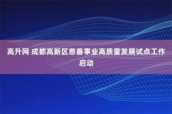高升网 成都高新区慈善事业高质量发展试点工作启动