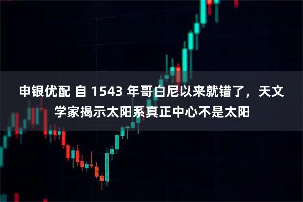 申银优配 自 1543 年哥白尼以来就错了，天文学家揭示太阳系真正中心不是太阳