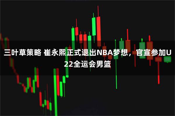 三叶草策略 崔永熙正式退出NBA梦想，官宣参加U22全运会男篮