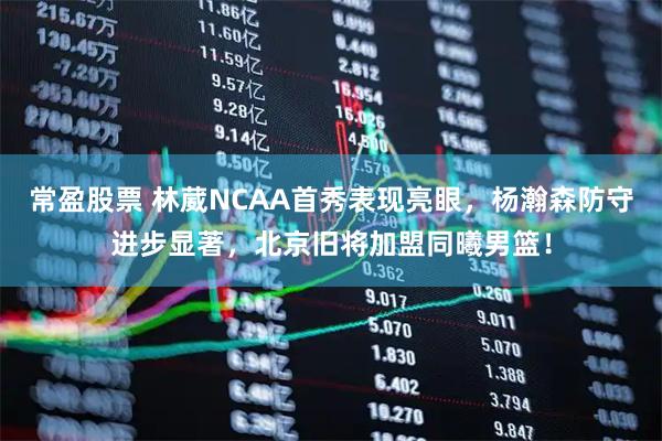 常盈股票 林葳NCAA首秀表现亮眼，杨瀚森防守进步显著，北京旧将加盟同曦男篮！