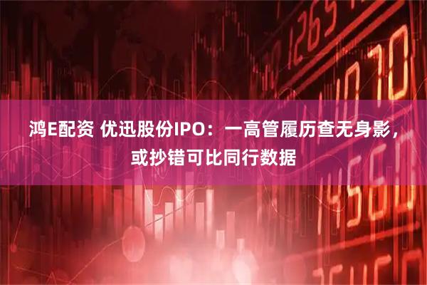 鸿E配资 优迅股份IPO：一高管履历查无身影，或抄错可比同行数据