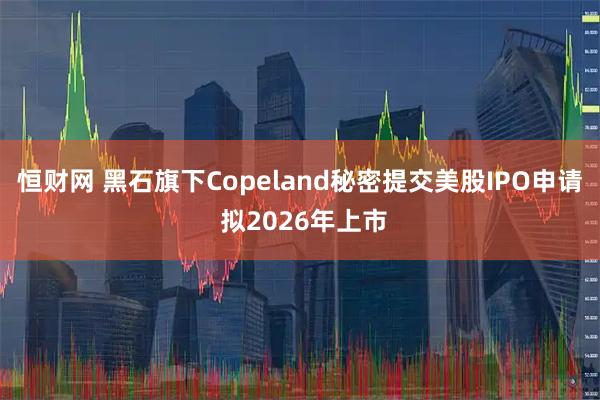恒财网 黑石旗下Copeland秘密提交美股IPO申请 拟2026年上市