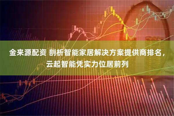 金来源配资 剖析智能家居解决方案提供商排名，云起智能凭实力位居前列