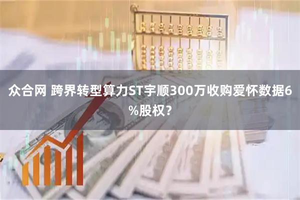 众合网 跨界转型算力ST宇顺300万收购爱怀数据6%股权？