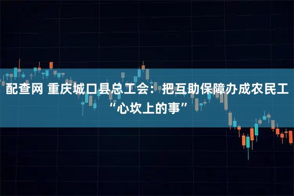 配查网 重庆城口县总工会：把互助保障办成农民工“心坎上的事”
