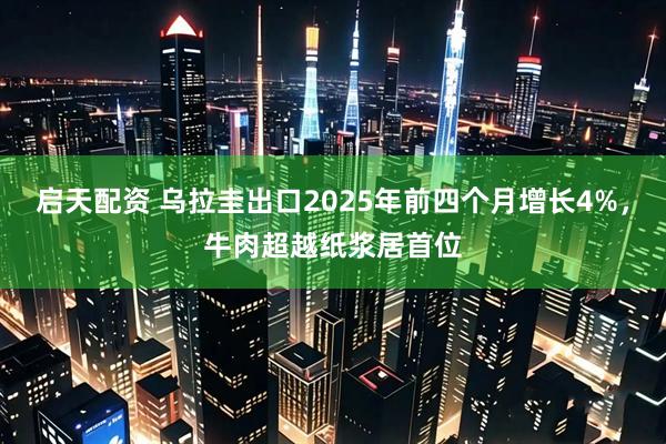 启天配资 乌拉圭出口2025年前四个月增长4%，牛肉超越纸浆居首位