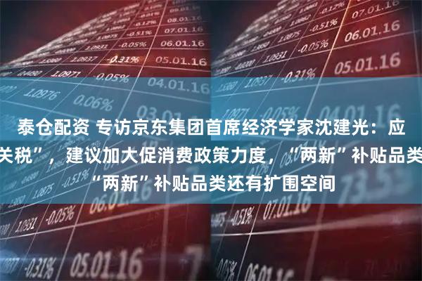 泰仓配资 专访京东集团首席经济学家沈建光：应对美国“对等关税”，建议加大促消费政策力度，“两新”补贴品类还有扩围空间