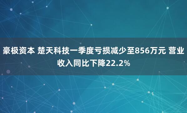 豪极资本 楚天科技一季度亏损减少至856万元 营业收入同比下降22.2%
