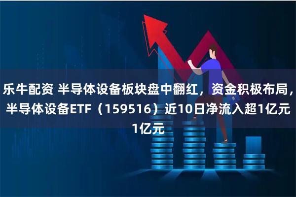 乐牛配资 半导体设备板块盘中翻红，资金积极布局，半导体设备ETF（159516）近10日净流入超1亿元