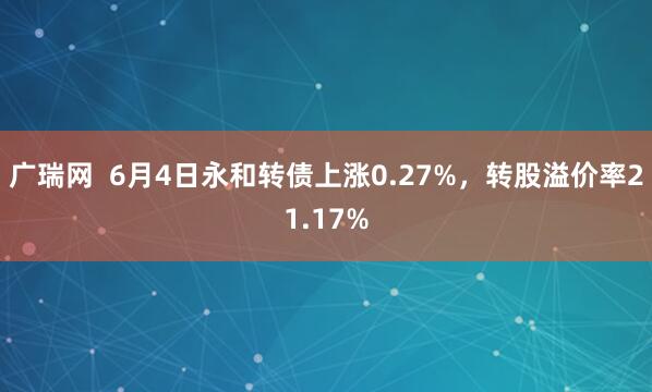 广瑞网  6月4日永和转债上涨0.27%，转股溢价率21.17%