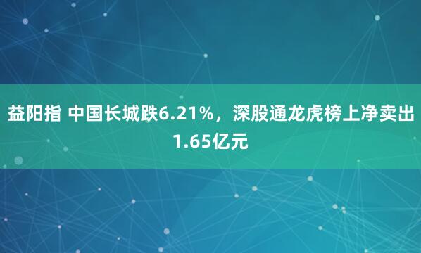 益阳指 中国长城跌6.21%，深股通龙虎榜上净卖出1.65亿元