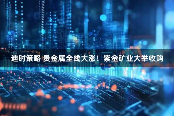 迪时策略 贵金属全线大涨！紫金矿业大举收购