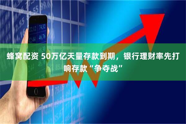 蜂窝配资 50万亿天量存款到期,银行理财率先打响存款“争夺战”