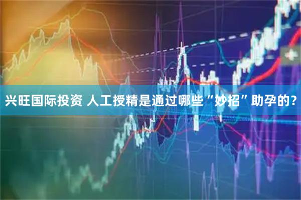 兴旺国际投资 人工授精是通过哪些“妙招”助孕的？
