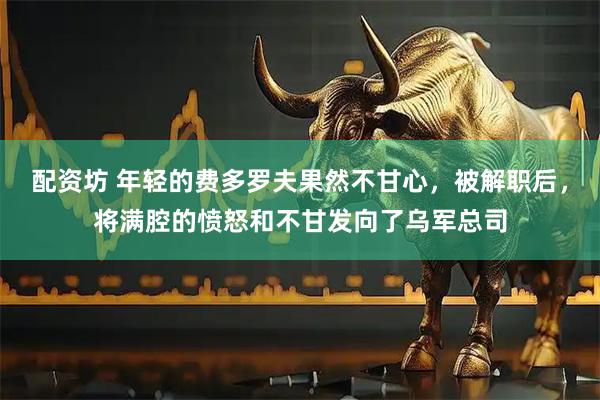 配资坊 年轻的费多罗夫果然不甘心,被解职后,将满腔的愤怒和不甘发向了乌军总司