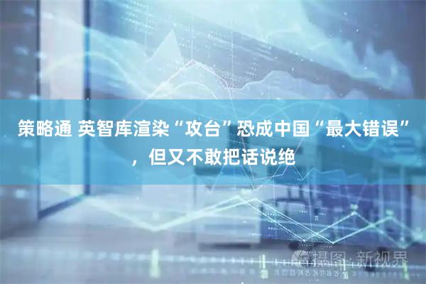 策略通 英智库渲染“攻台”恐成中国“最大错误”，但又不敢把话说绝