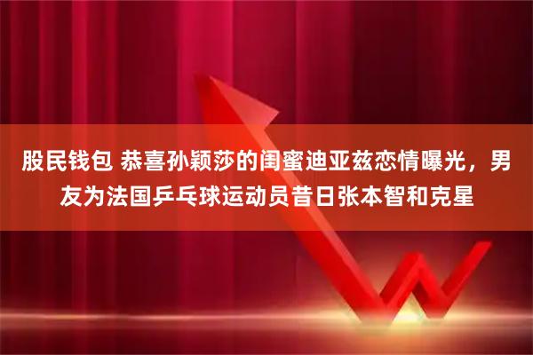 股民钱包 恭喜孙颖莎的闺蜜迪亚兹恋情曝光，男友为法国乒乓球运动员昔日张本智和克星