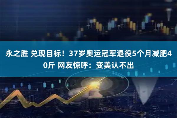 永之胜 兑现目标！37岁奥运冠军退役5个月减肥40斤 网友惊呼：变美认不出