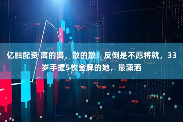 亿融配资 离的离，散的散！反倒是不愿将就，33岁手握5枚金牌的她，最潇洒
