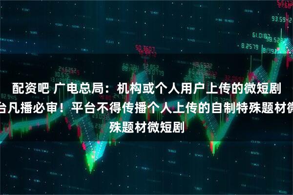 配资吧 广电总局：机构或个人用户上传的微短剧，平台凡播必审！平台不得传播个人上传的自制特殊题材微短剧